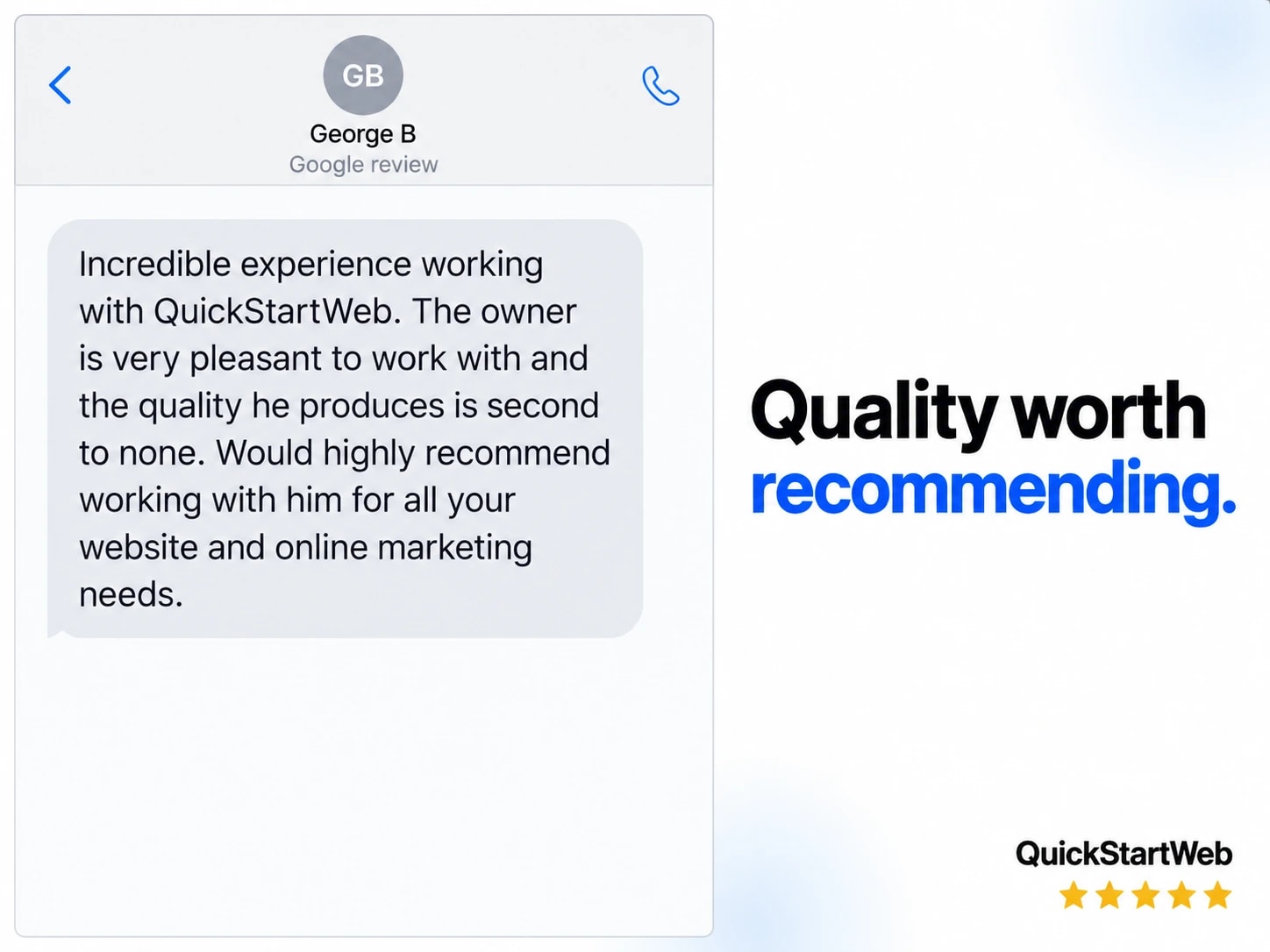 George B: Incredible experience working with QuickStartWeb. The owner is very pleasant to work with and the quality he produces is second to none. Would highly recommend working with him for all your website and online marketing needs. Will be recommending to all my mates!